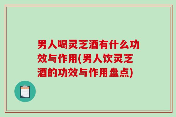 男人喝灵芝酒有什么功效与作用(男人饮灵芝酒的功效与作用盘点)