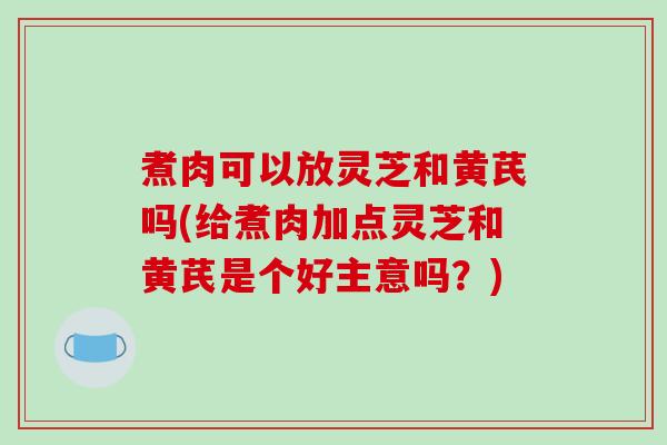 煮肉可以放灵芝和黄芪吗(给煮肉加点灵芝和黄芪是个好主意吗？)