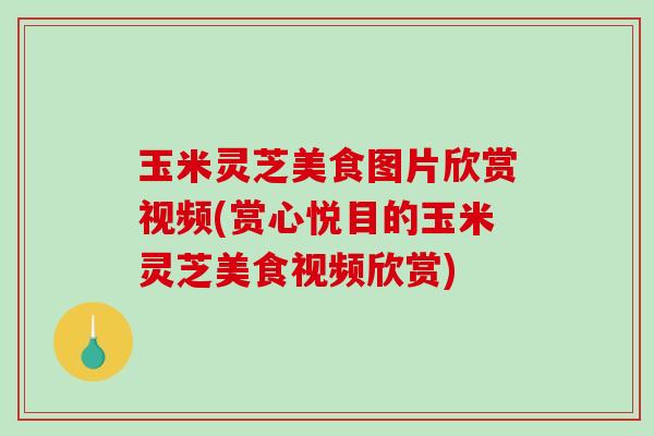 玉米灵芝美食图片欣赏视频(赏心悦目的玉米灵芝美食视频欣赏)