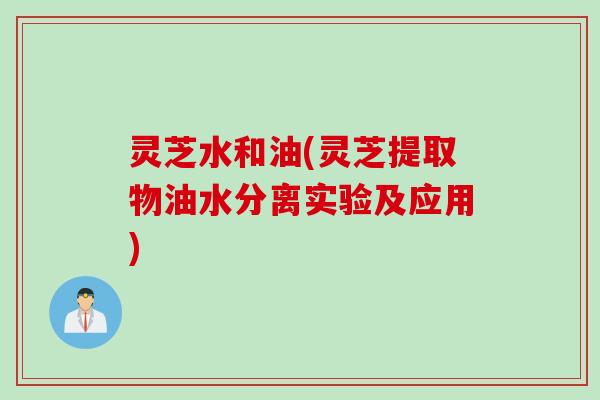 灵芝水和油(灵芝提取物油水分离实验及应用)