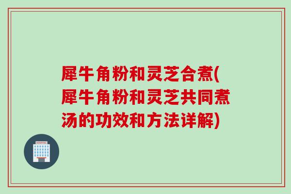 犀牛角粉和灵芝合煮(犀牛角粉和灵芝共同煮汤的功效和方法详解)