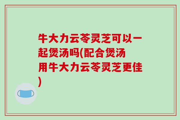 牛大力云苓灵芝可以一起煲汤吗(配合煲汤 用牛大力云苓灵芝更佳)