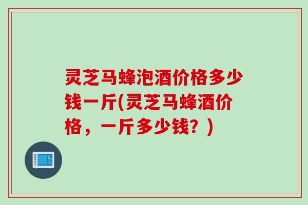 灵芝马蜂泡酒价格多少钱一斤(灵芝马蜂酒价格，一斤多少钱？)