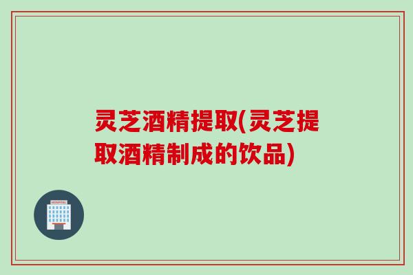 灵芝酒精提取(灵芝提取酒精制成的饮品)
