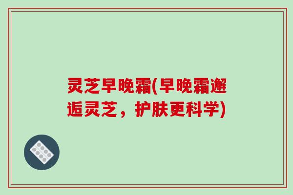 灵芝早晚霜(早晚霜邂逅灵芝，护肤更科学)