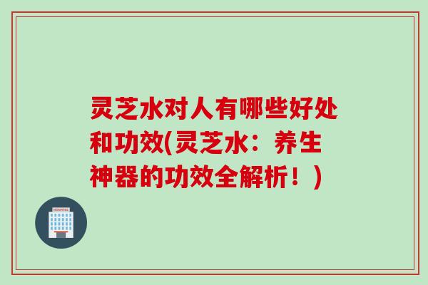 灵芝水对人有哪些好处和功效(灵芝水：养生神器的功效全解析！)