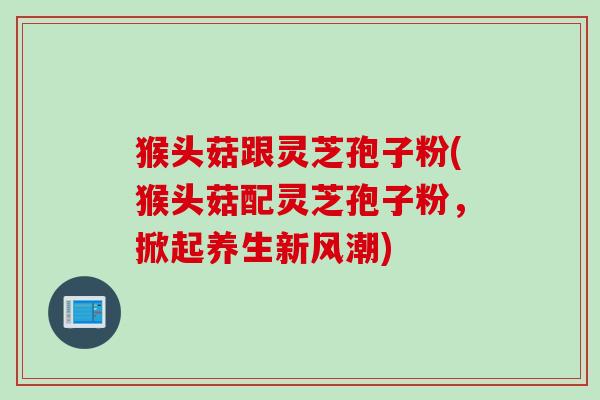 猴头菇跟灵芝孢子粉(猴头菇配灵芝孢子粉，掀起养生新风潮)