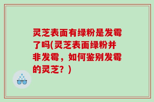 灵芝表面有绿粉是发霉了吗(灵芝表面绿粉并非发霉，如何鉴别发霉的灵芝？)
