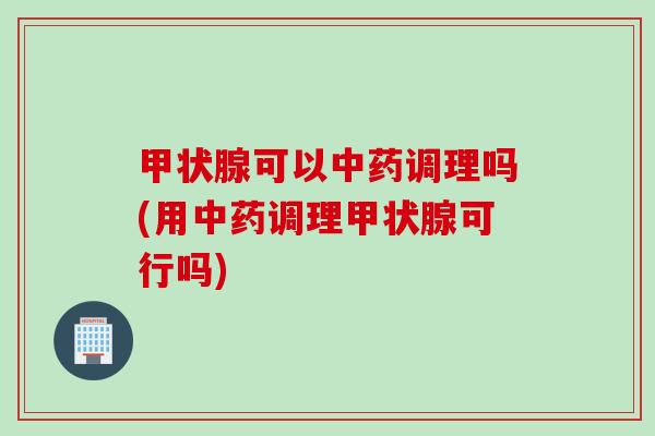 甲状腺可以中药调理吗(用中药调理甲状腺可行吗)