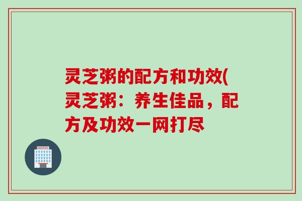 灵芝粥的配方和功效(灵芝粥：养生佳品，配方及功效一网打尽
