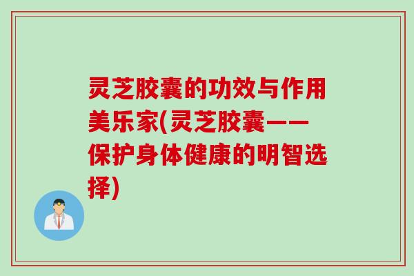 灵芝胶囊的功效与作用美乐家(灵芝胶囊——保护身体健康的明智选择)