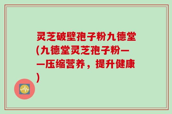 灵芝破壁孢子粉九德堂(九德堂灵芝孢子粉——压缩营养，提升健康)
