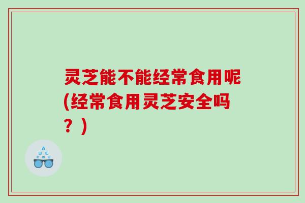 灵芝能不能经常食用呢(经常食用灵芝安全吗？)