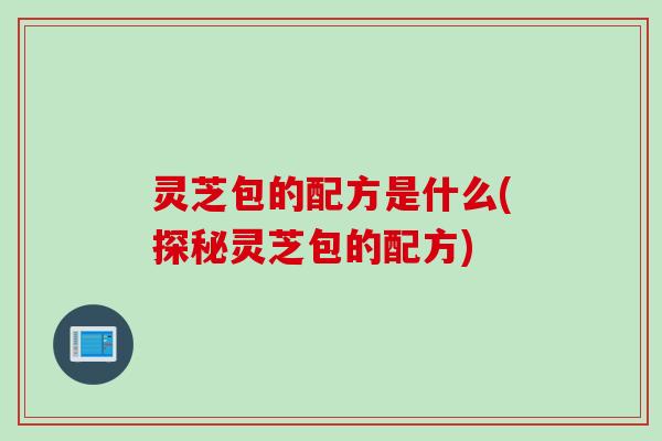 灵芝包的配方是什么(探秘灵芝包的配方)
