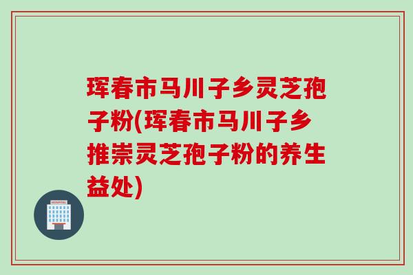 珲春市马川子乡灵芝孢子粉(珲春市马川子乡推崇灵芝孢子粉的养生益处)