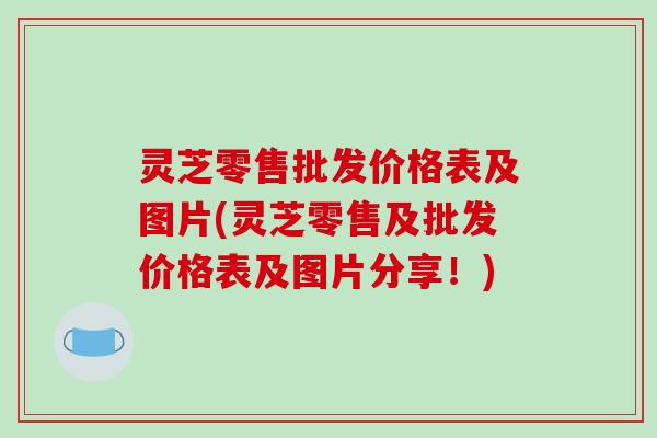 灵芝零售批发价格表及图片(灵芝零售及批发价格表及图片分享！)