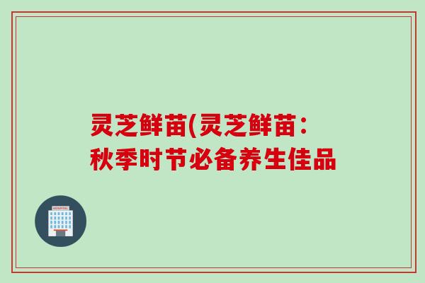 灵芝鲜苗(灵芝鲜苗：秋季时节必备养生佳品