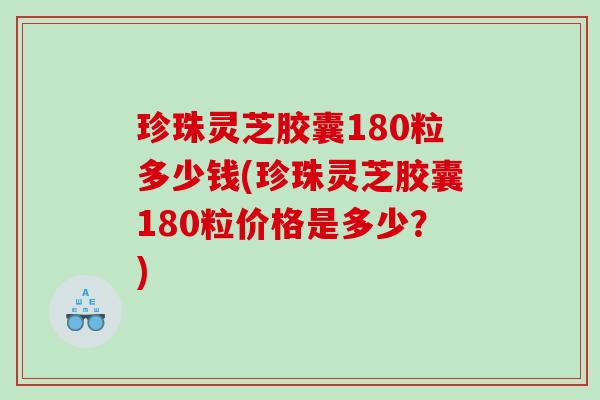 珍珠灵芝胶囊180粒多少钱(珍珠灵芝胶囊180粒价格是多少？)