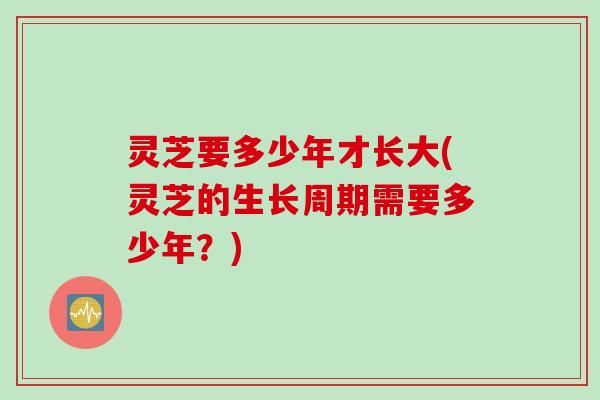 灵芝要多少年才长大(灵芝的生长周期需要多少年？)