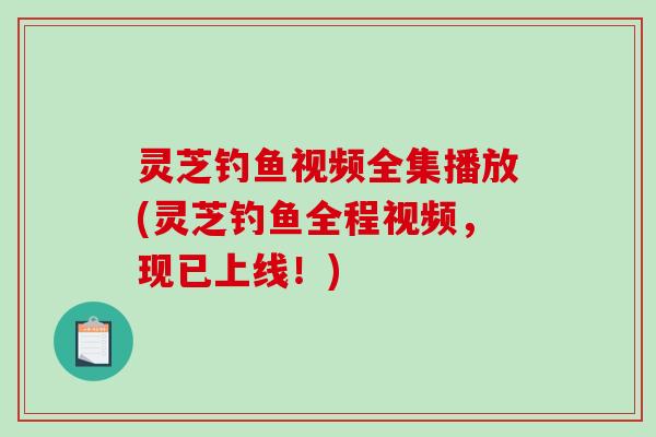 灵芝钓鱼视频全集播放(灵芝钓鱼全程视频，现已上线！)