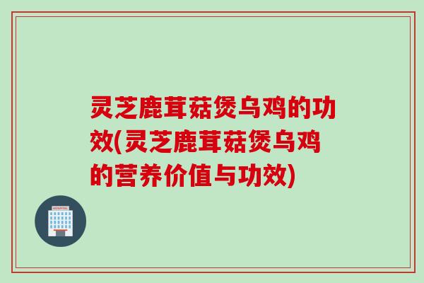 灵芝鹿茸菇煲乌鸡的功效(灵芝鹿茸菇煲乌鸡的营养价值与功效)