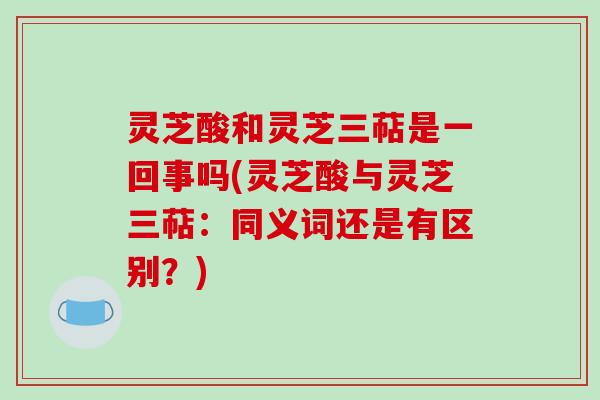 灵芝酸和灵芝三萜是一回事吗(灵芝酸与灵芝三萜：同义词还是有区别？)