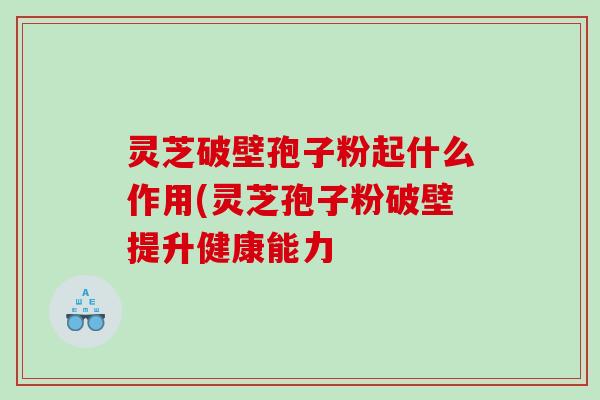灵芝破壁孢子粉起什么作用(灵芝孢子粉破壁提升健康能力