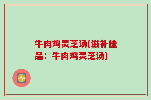 牛肉鸡灵芝汤(滋补佳品：牛肉鸡灵芝汤)