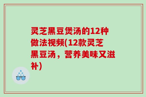 灵芝黑豆煲汤的12种做法视频(12款灵芝黑豆汤，营养美味又滋补)