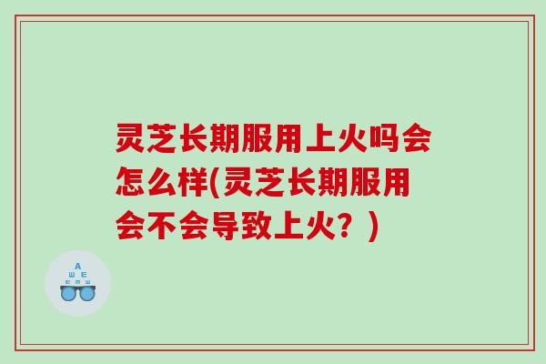 灵芝长期服用上火吗会怎么样(灵芝长期服用会不会导致上火？)