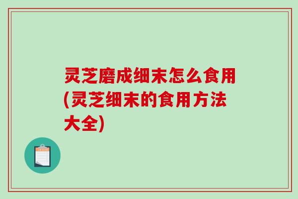 灵芝磨成细末怎么食用(灵芝细末的食用方法大全)