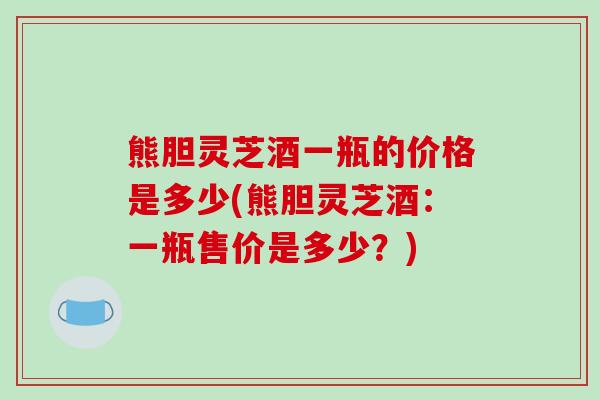 熊胆灵芝酒一瓶的价格是多少(熊胆灵芝酒：一瓶售价是多少？)