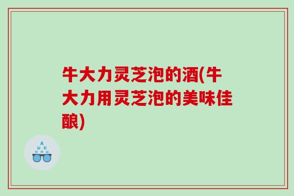 牛大力灵芝泡的酒(牛大力用灵芝泡的美味佳酿)