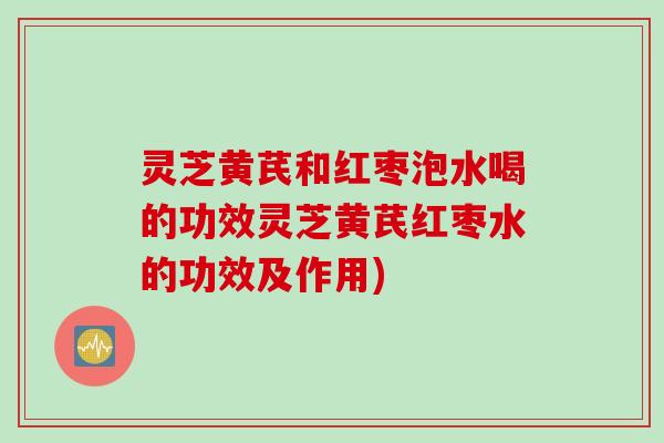 灵芝黄芪和红枣泡水喝的功效灵芝黄芪红枣水的功效及作用)