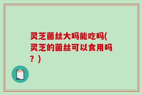灵芝菌丝大吗能吃吗(灵芝的菌丝可以食用吗？)