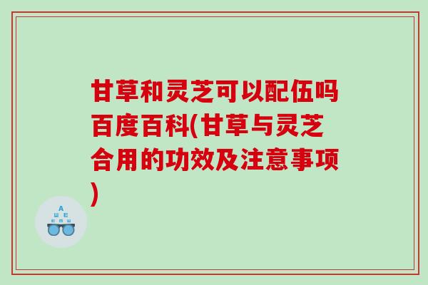 甘草和灵芝可以配伍吗百度百科(甘草与灵芝合用的功效及注意事项)