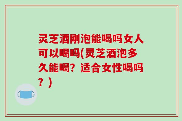 灵芝酒刚泡能喝吗女人可以喝吗(灵芝酒泡多久能喝？适合女性喝吗？)