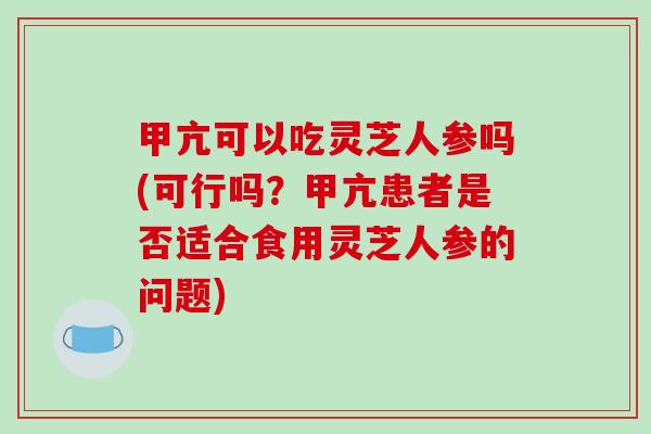 甲亢可以吃灵芝人参吗(可行吗？甲亢患者是否适合食用灵芝人参的问题)
