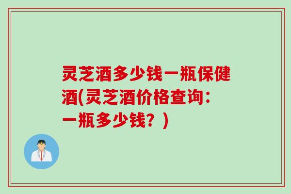 灵芝酒多少钱一瓶保健酒(灵芝酒价格查询：一瓶多少钱？)