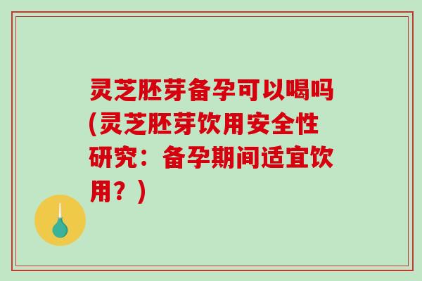 灵芝胚芽备孕可以喝吗(灵芝胚芽饮用安全性研究：备孕期间适宜饮用？)