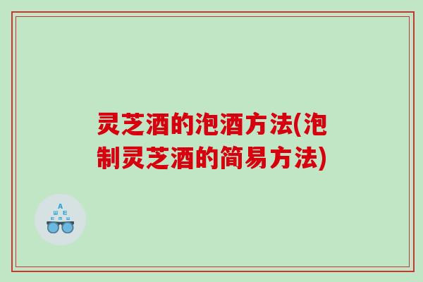 灵芝酒的泡酒方法(泡制灵芝酒的简易方法)