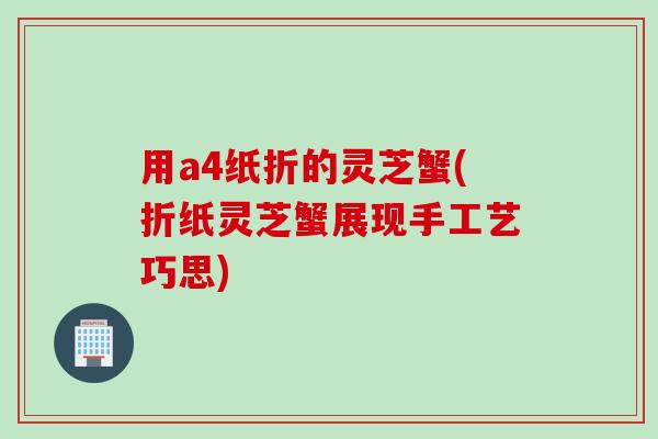 用a4纸折的灵芝蟹(折纸灵芝蟹展现手工艺巧思)