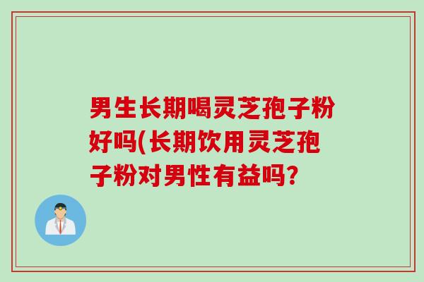 男生长期喝灵芝孢子粉好吗(长期饮用灵芝孢子粉对男性有益吗？