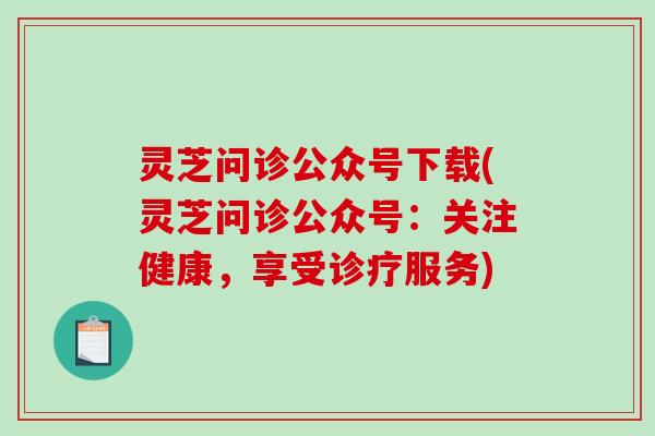 灵芝问诊公众号下载(灵芝问诊公众号：关注健康，享受诊疗服务)
