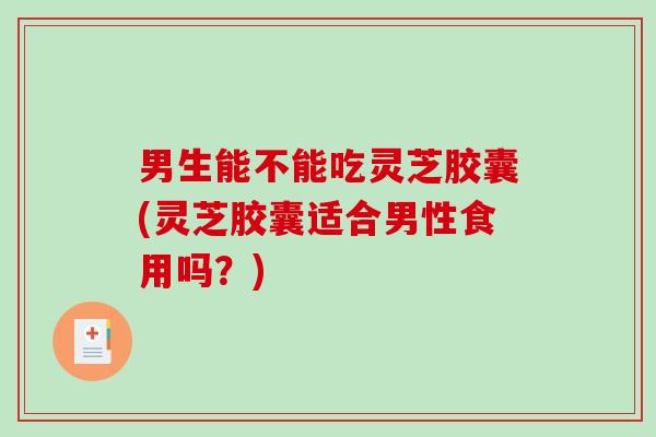 男生能不能吃灵芝胶囊(灵芝胶囊适合男性食用吗？)