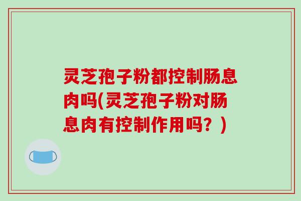 灵芝孢子粉都控制肠息肉吗(灵芝孢子粉对肠息肉有控制作用吗？)