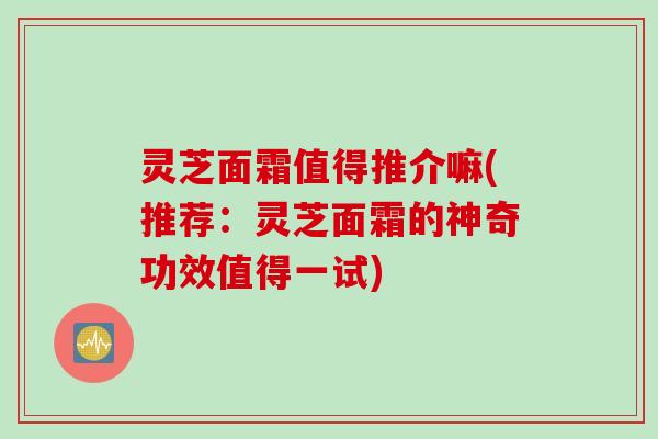 灵芝面霜值得推介嘛(推荐：灵芝面霜的神奇功效值得一试)