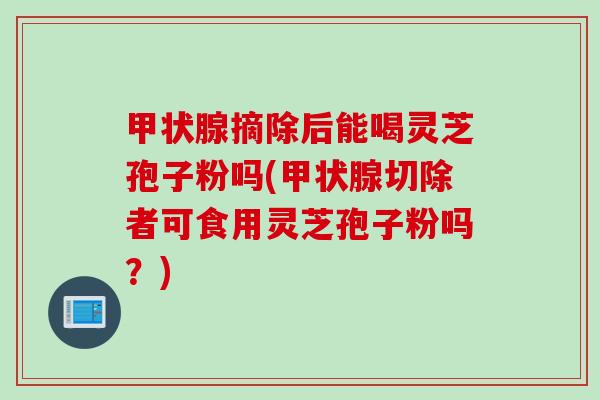 甲状腺摘除后能喝灵芝孢子粉吗(甲状腺切除者可食用灵芝孢子粉吗？)