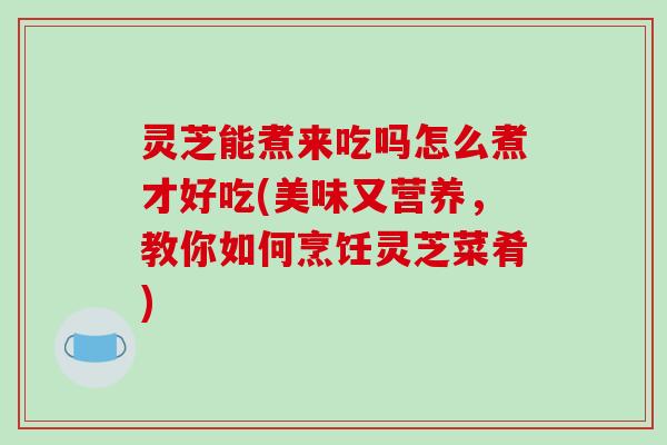 灵芝能煮来吃吗怎么煮才好吃(美味又营养，教你如何烹饪灵芝菜肴)
