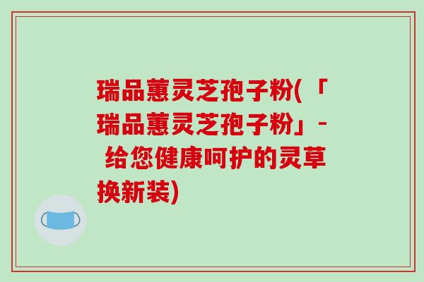 瑞品蕙灵芝孢子粉(「瑞品蕙灵芝孢子粉」- 给您健康呵护的灵草换新装)